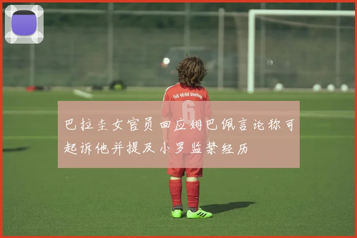 巴拉圭女官员回应姆巴佩言论称可起诉他并提及小罗监禁经历