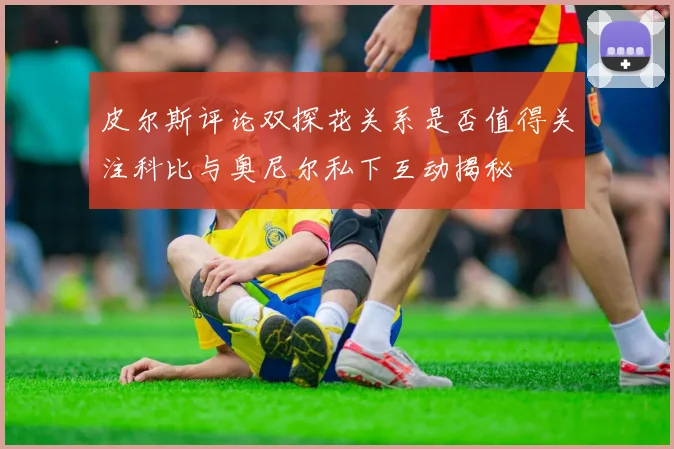 皮尔斯评论双探花关系是否值得关注科比与奥尼尔私下互动揭秘