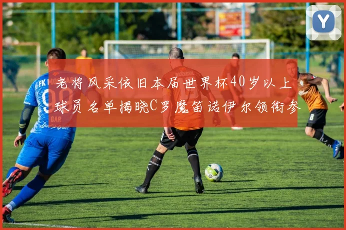 老将风采依旧本届世界杯40岁以上球员名单揭晓C罗魔笛诺伊尔领衔参赛