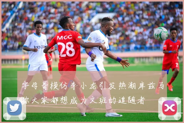 字母哥模仿李小龙引发热潮库兹马称大家都想成为文班的追随者