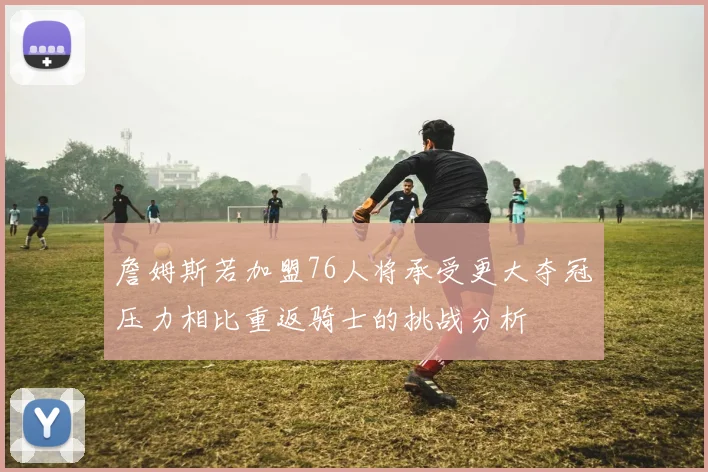 詹姆斯若加盟76人将承受更大夺冠压力相比重返骑士的挑战分析