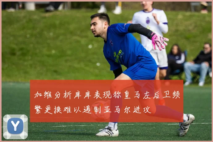 加维分析库库表现称皇马左后卫频繁更换难以遏制亚马尔进攻