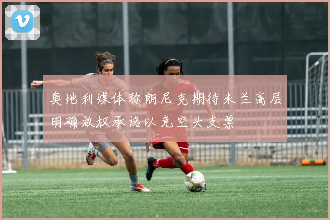 奥地利媒体称朗尼克期待米兰高层明确放权承诺以免空头支票