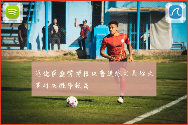 范德萨盛赞博格坎普进球之美称大罗对决胜率极高