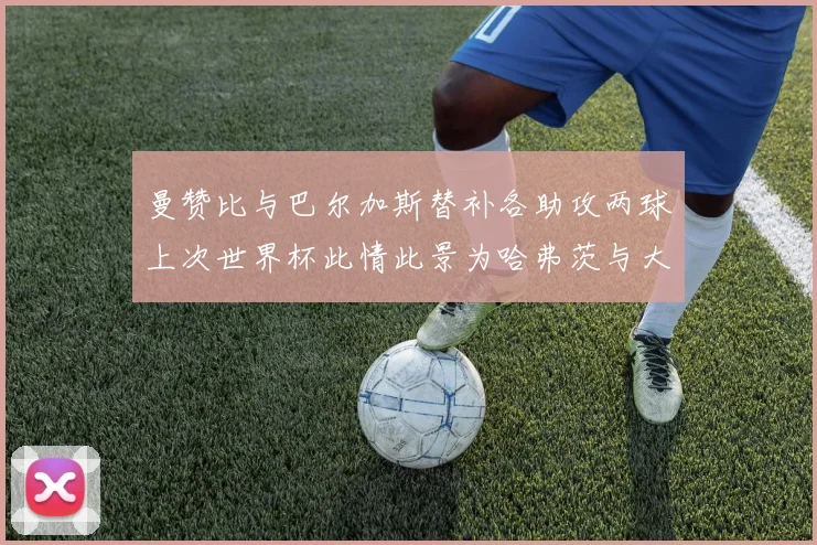 曼赞比与巴尔加斯替补各助攻两球上次世界杯此情此景为哈弗茨与大菲尔