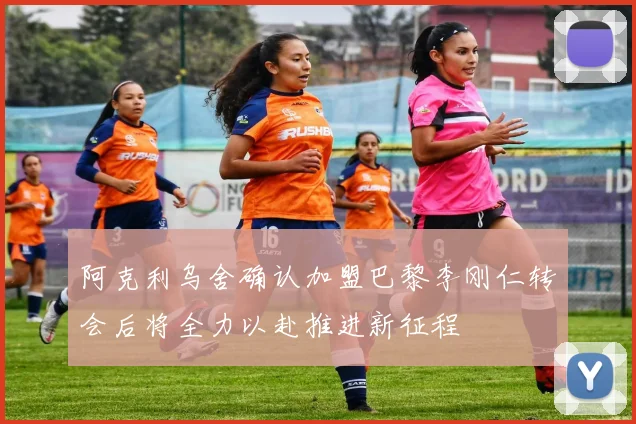 阿克利乌舍确认加盟巴黎李刚仁转会后将全力以赴推进新征程