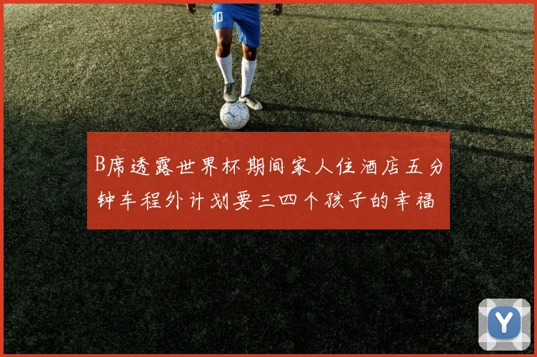 B席透露世界杯期间家人住酒店五分钟车程外计划要三四个孩子的幸福生活