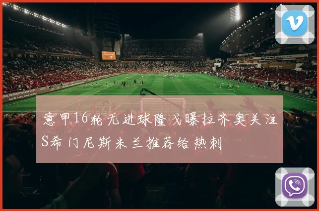 意甲16轮无进球隆戈曝拉齐奥关注S希门尼斯米兰推荐给热刺
