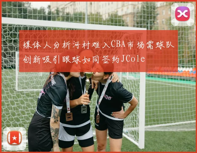 媒体人分析河村难入CBA市场需球队创新吸引眼球如同签约JCole