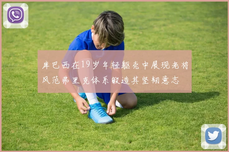 库巴西在19岁年轻躯壳中展现老将风范弗里克体系锻造其坚韧意志