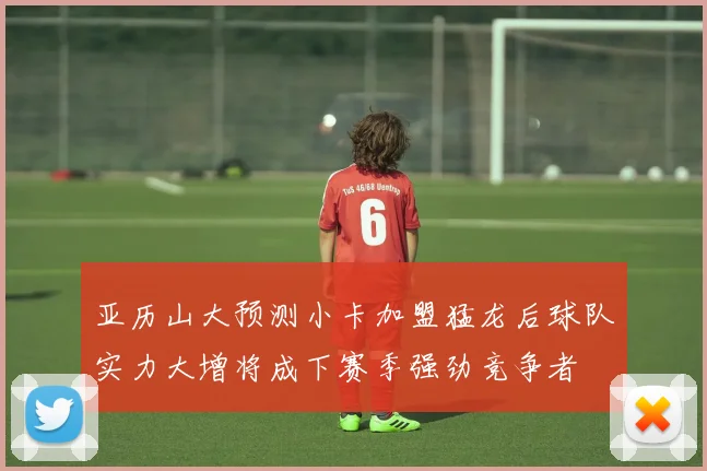 亚历山大预测小卡加盟猛龙后球队实力大增将成下赛季强劲竞争者