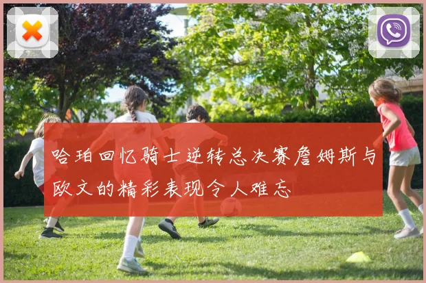 哈珀回忆骑士逆转总决赛詹姆斯与欧文的精彩表现令人难忘