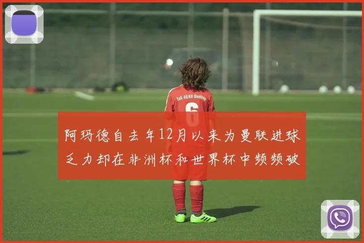 阿玛德自去年12月以来为曼联进球乏力却在非洲杯和世界杯中频频破门